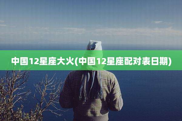 中国12星座大火(中国12星座配对表日期)