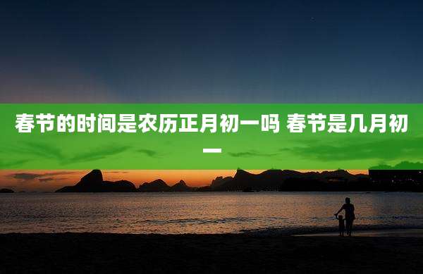 春节的时间是农历正月初一吗 春节是几月初一
