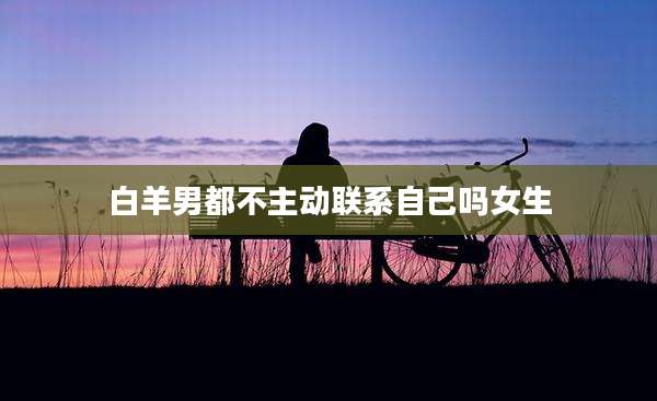 白羊男都不主动联系自己吗女生