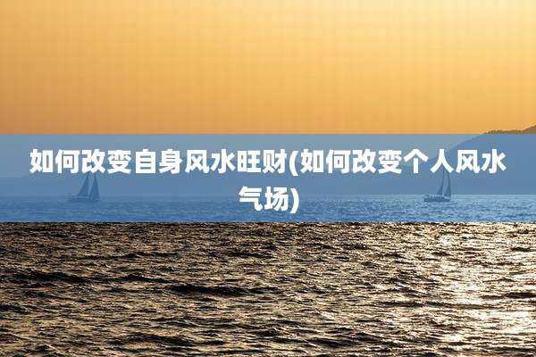 如何改变自身风水旺财(如何改变个人风水气场)
