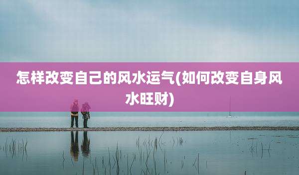 怎样改变自己的风水运气(如何改变自身风水旺财)