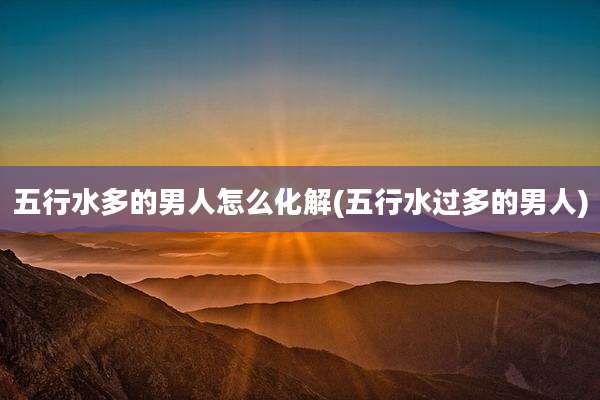 五行水多的男人怎么化解(五行水过多的男人)