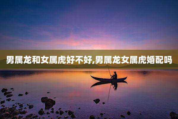 男属龙和女属虎好不好,男属龙女属虎婚配吗