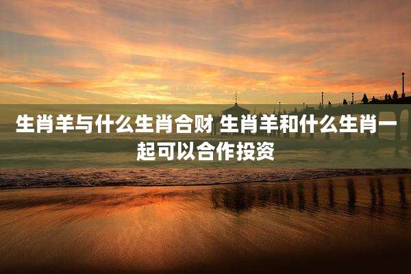 生肖羊与什么生肖合财 生肖羊和什么生肖一起可以合作投资