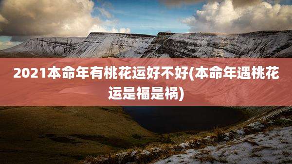2021本命年有桃花运好不好(本命年遇桃花运是福是祸)