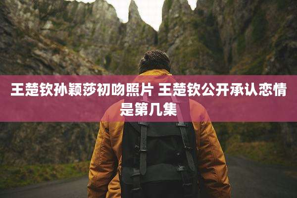 王楚钦孙颖莎初吻照片 王楚钦公开承认恋情是第几集