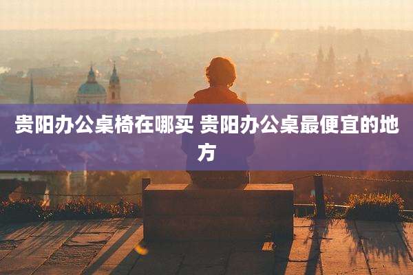 贵阳办公桌椅在哪买 贵阳办公桌最便宜的地方