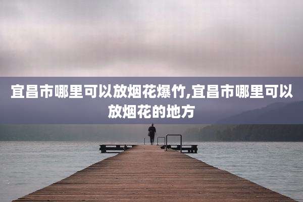 宜昌市哪里可以放烟花爆竹,宜昌市哪里可以放烟花的地方