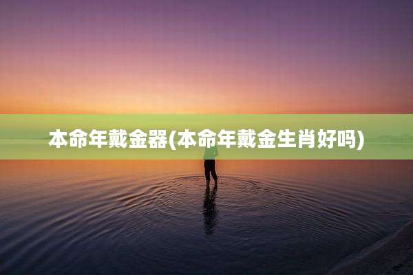 本命年戴金器(本命年戴金生肖好吗)