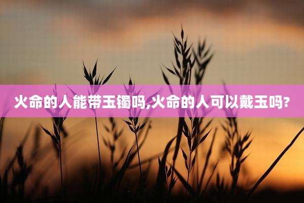 火命的人能带玉镯吗,火命的人可以戴玉吗?
