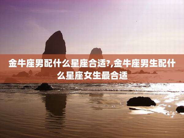 金牛座男配什么星座合适?,金牛座男生配什么星座女生最合适