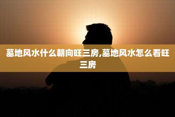 墓地风水什么朝向旺三房,墓地风水怎么看旺三房