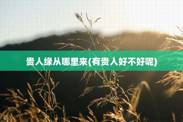 贵人缘从哪里来(有贵人好不好呢)