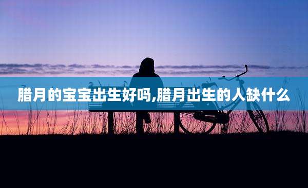 腊月的宝宝出生好吗,腊月出生的人缺什么