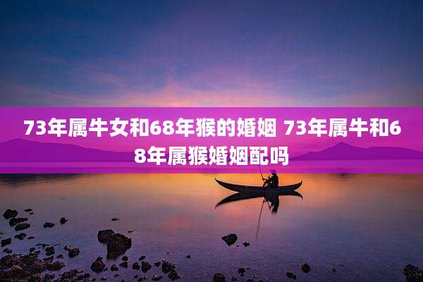 73年属牛女和68年猴的婚姻 73年属牛和68年属猴婚姻配吗