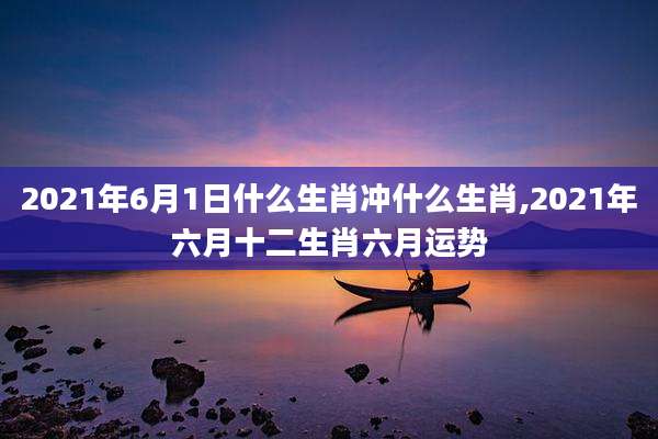 2021年6月1日什么生肖冲什么生肖,2021年六月十二生肖六月运势