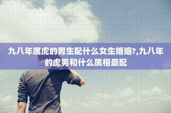 九八年属虎的男生配什么女生婚姻?,九八年的虎男和什么属相最配