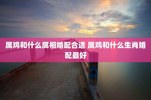 属鸡和什么属相婚配合适 属鸡和什么生肖婚配最好