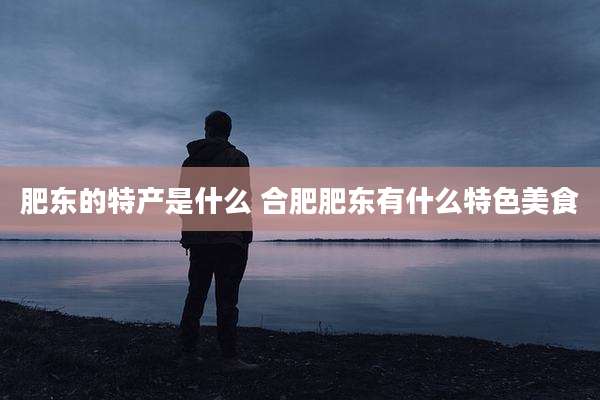 肥东的特产是什么 合肥肥东有什么特色美食