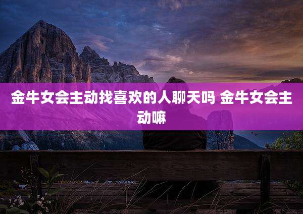 金牛女会主动找喜欢的人聊天吗 金牛女会主动嘛