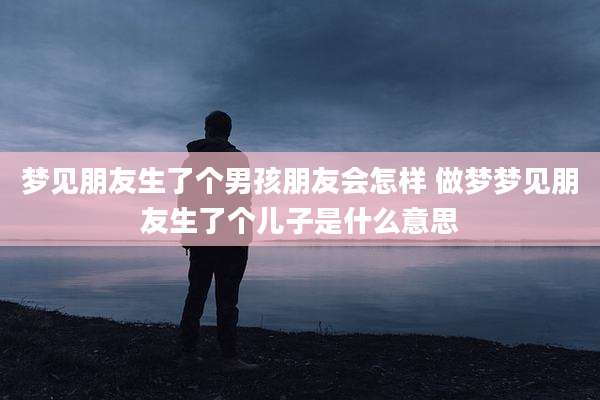 梦见朋友生了个男孩朋友会怎样 做梦梦见朋友生了个儿子是什么意思