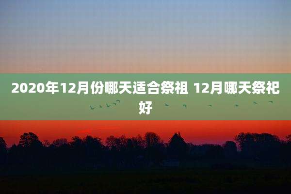 2020年12月份哪天适合祭祖 12月哪天祭祀好