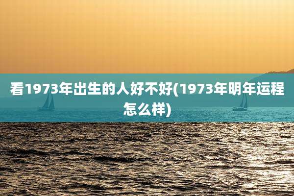 看1973年出生的人好不好(1973年明年运程怎么样)