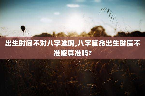 出生时间不对八字准吗,八字算命出生时辰不准能算准吗?