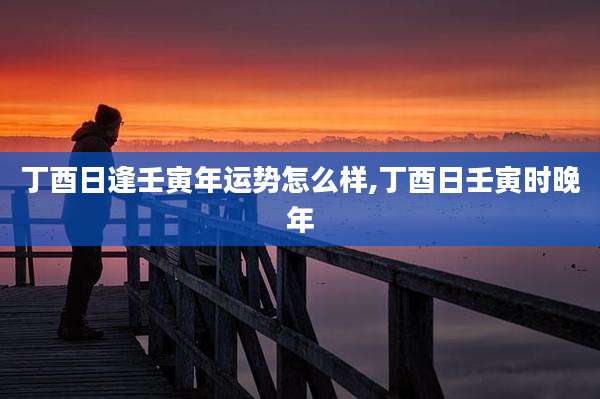丁酉日逢壬寅年运势怎么样,丁酉日壬寅时晚年