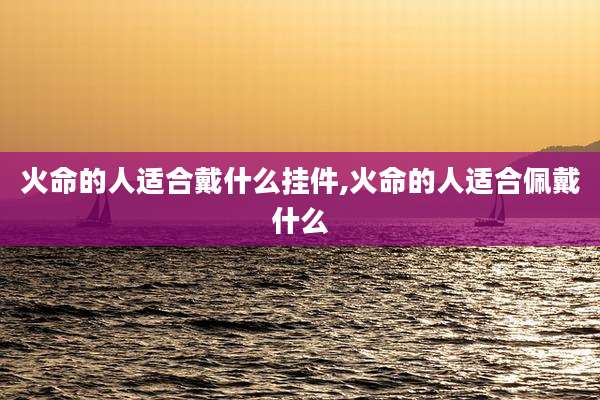 火命的人适合戴什么挂件,火命的人适合佩戴什么