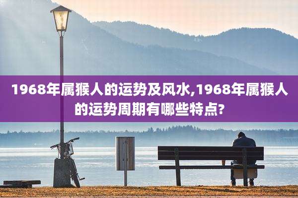 1968年属猴人的运势及风水,1968年属猴人的运势周期有哪些特点?