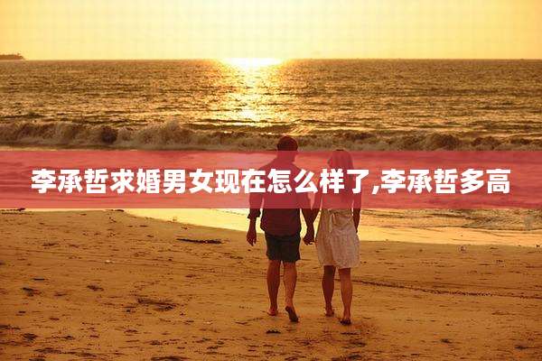 李承哲求婚男女现在怎么样了,李承哲多高
