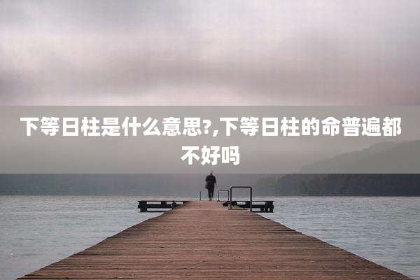 下等日柱是什么意思?,下等日柱的命普遍都不好吗
