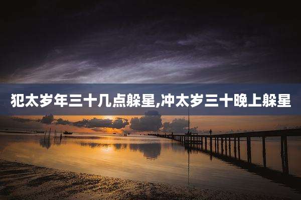 犯太岁年三十几点躲星,冲太岁三十晚上躲星