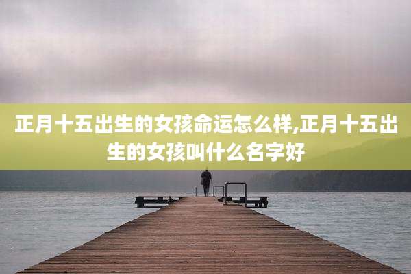 正月十五出生的女孩命运怎么样,正月十五出生的女孩叫什么名字好