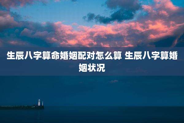 生辰八字算命婚姻配对怎么算 生辰八字算婚姻状况