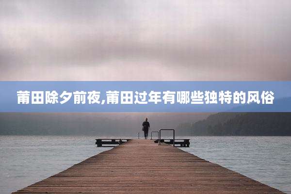 莆田除夕前夜,莆田过年有哪些独特的风俗