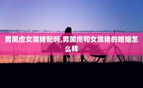 男属虎女属猪配吗,男属虎和女属猪的婚姻怎么样