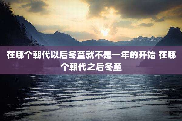 在哪个朝代以后冬至就不是一年的开始 在哪个朝代之后冬至