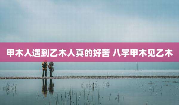 甲木人遇到乙木人真的好苦 八字甲木见乙木
