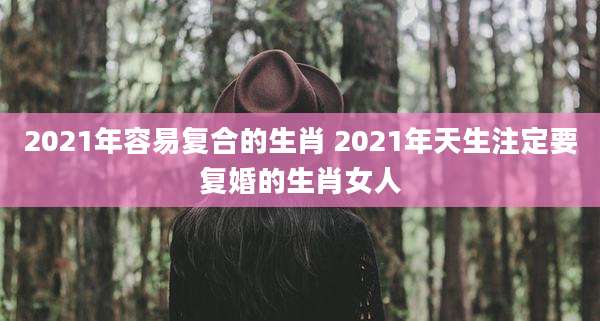 2021年容易复合的生肖 2021年天生注定要复婚的生肖女人