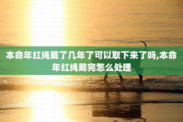 本命年红绳戴了几年了可以取下来了吗,本命年红绳戴完怎么处理