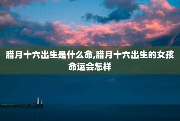 腊月十六出生是什么命,腊月十六出生的女孩命运会怎样