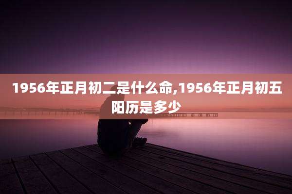 1956年正月初二是什么命,1956年正月初五阳历是多少