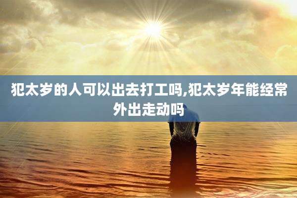 犯太岁的人可以出去打工吗,犯太岁年能经常外出走动吗