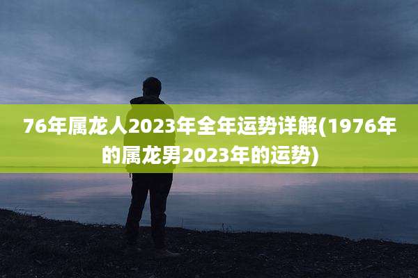 76年属龙人2023年全年运势详解(1976年的属龙男2023年的运势)