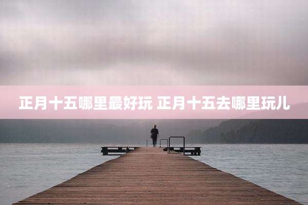 正月十五哪里最好玩 正月十五去哪里玩儿