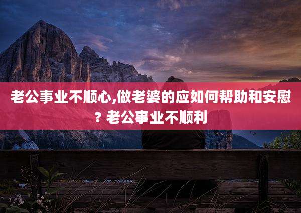 老公事业不顺心,做老婆的应如何帮助和安慰? 老公事业不顺利