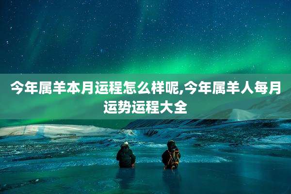 今年属羊本月运程怎么样呢,今年属羊人每月运势运程大全
