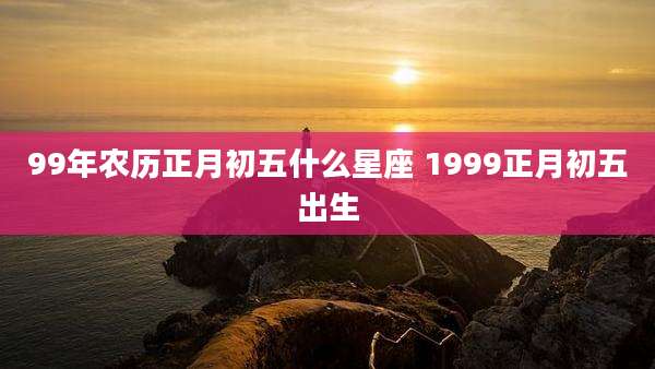 99年农历正月初五什么星座 1999正月初五出生